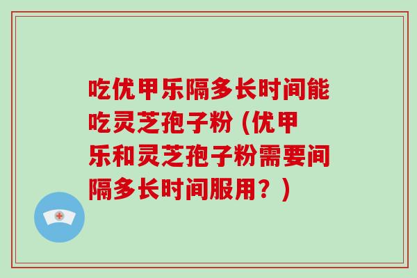 吃优甲乐隔多长时间能吃灵芝孢子粉 (优甲乐和灵芝孢子粉需要间隔多长时间服用？)