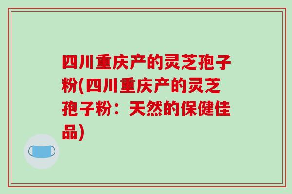 四川重庆产的灵芝孢子粉(四川重庆产的灵芝孢子粉：天然的保健佳品)