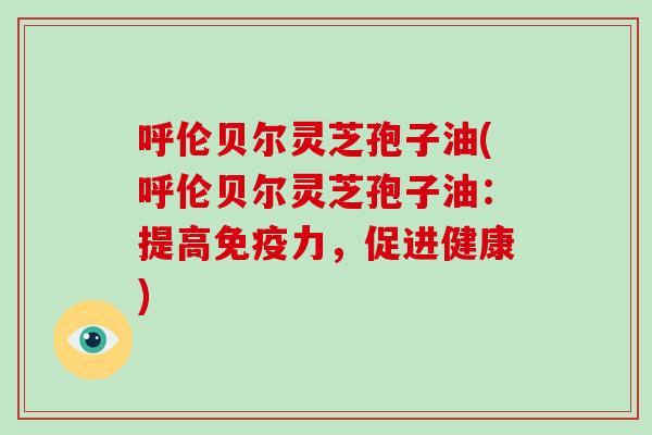 呼伦贝尔灵芝孢子油(呼伦贝尔灵芝孢子油：提高免疫力，促进健康)