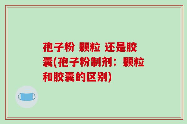 孢子粉 颗粒 还是胶囊(孢子粉制剂：颗粒和胶囊的区别)