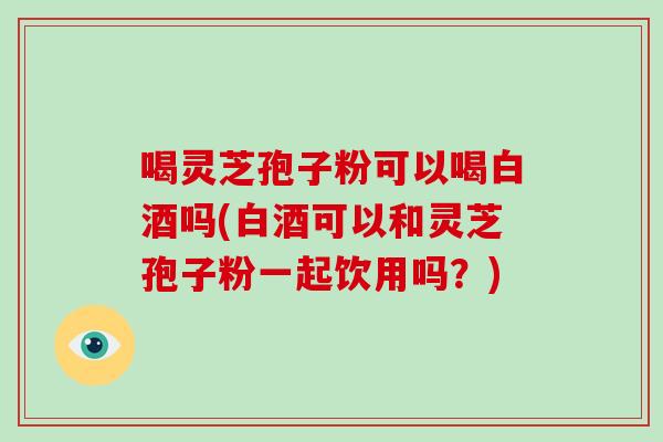 喝灵芝孢子粉可以喝白酒吗(白酒可以和灵芝孢子粉一起饮用吗？)