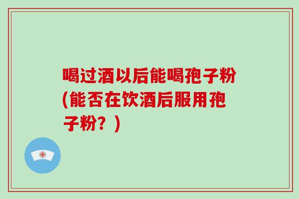 喝过酒以后能喝孢子粉(能否在饮酒后服用孢子粉？)