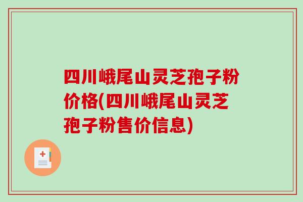 四川峨尾山灵芝孢子粉价格(四川峨尾山灵芝孢子粉售价信息)