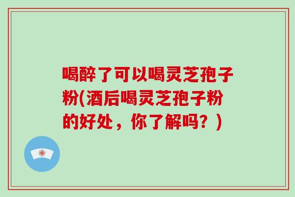 喝醉了可以喝灵芝孢子粉(酒后喝灵芝孢子粉的好处，你了解吗？)