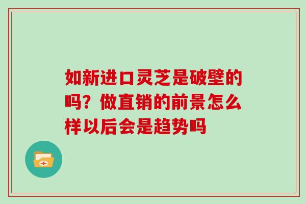 如新进口灵芝是破壁的吗？做直销的前景怎么样以后会是趋势吗
