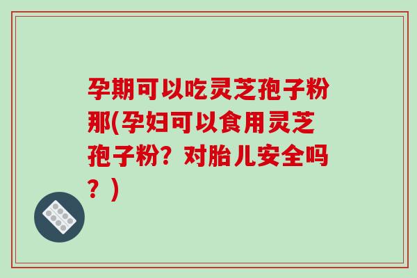 孕期可以吃灵芝孢子粉那(孕妇可以食用灵芝孢子粉？对胎儿安全吗？)