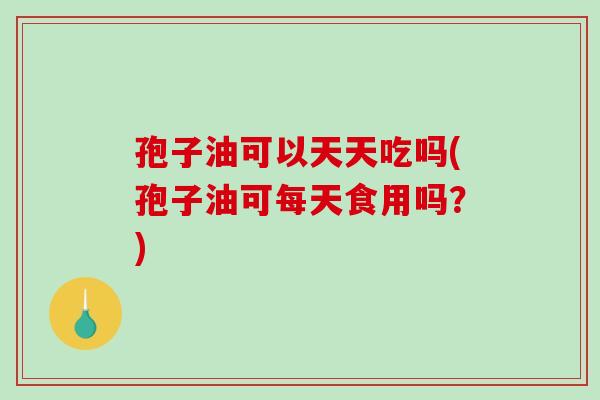 孢子油可以天天吃吗(孢子油可每天食用吗？)