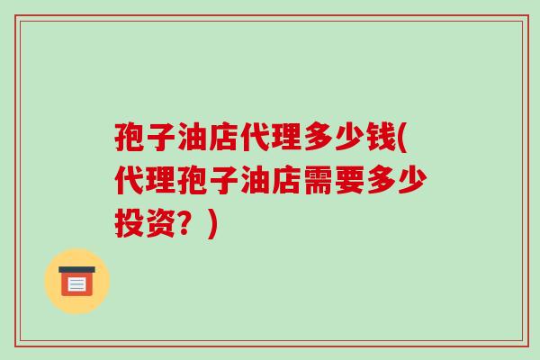孢子油店代理多少钱(代理孢子油店需要多少投资？)