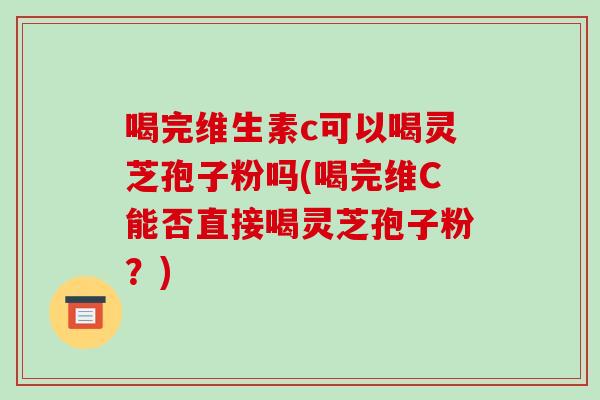 喝完维生素c可以喝灵芝孢子粉吗(喝完维C能否直接喝灵芝孢子粉？)