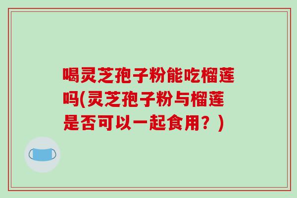 喝灵芝孢子粉能吃榴莲吗(灵芝孢子粉与榴莲是否可以一起食用？)
