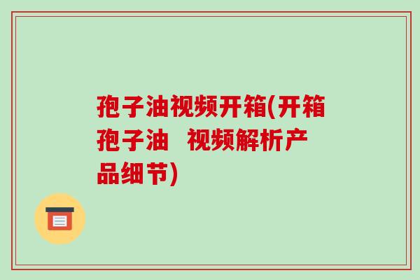 孢子油视频开箱(开箱孢子油  视频解析产品细节)