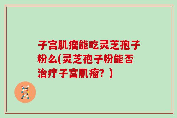 子宫能吃灵芝孢子粉么(灵芝孢子粉能否子宫？)