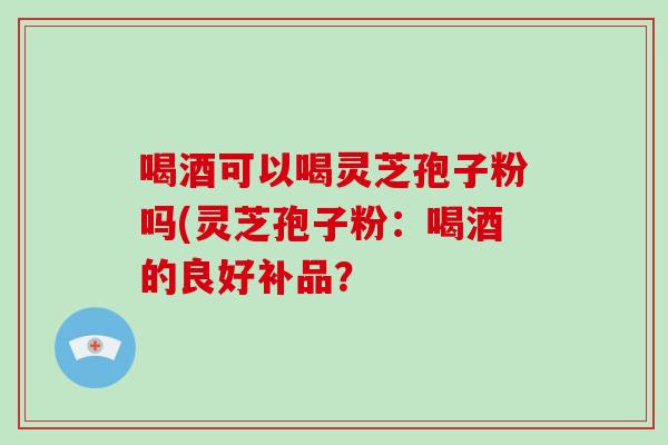 喝酒可以喝灵芝孢子粉吗(灵芝孢子粉：喝酒的良好补品？