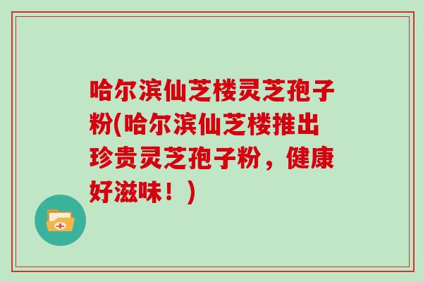 哈尔滨仙芝楼灵芝孢子粉(哈尔滨仙芝楼推出珍贵灵芝孢子粉，健康好滋味！)