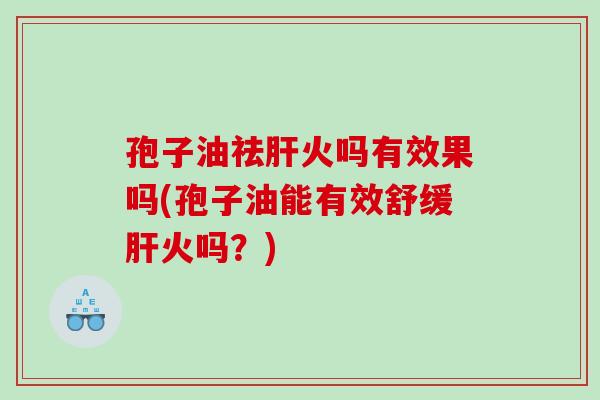 孢子油祛肝火吗有效果吗(孢子油能有效舒缓肝火吗？)