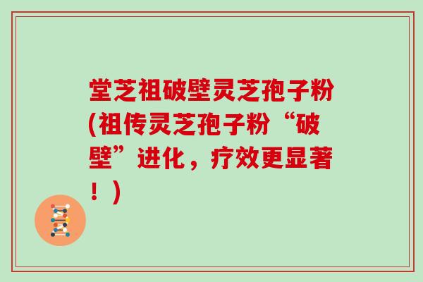 堂芝祖破壁灵芝孢子粉(祖传灵芝孢子粉“破壁”进化，疗效更显著！)