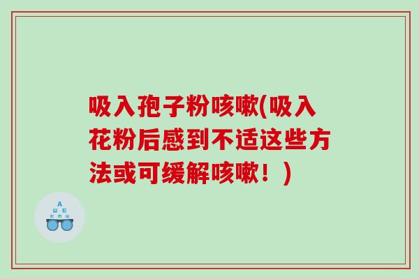吸入孢子粉咳嗽(吸入花粉后感到不适这些方法或可缓解咳嗽！)