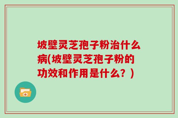 坡壁灵芝孢子粉治什么病(坡壁灵芝孢子粉的功效和作用是什么？)