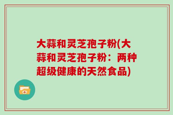 大蒜和灵芝孢子粉(大蒜和灵芝孢子粉：两种超级健康的天然食品)