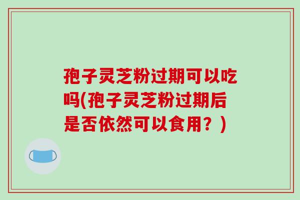 孢子灵芝粉过期可以吃吗(孢子灵芝粉过期后是否依然可以食用？)