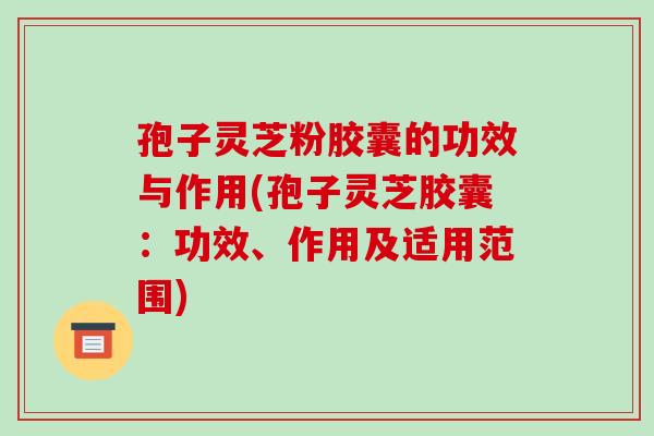 孢子灵芝粉胶囊的功效与作用(孢子灵芝胶囊：功效、作用及适用范围)