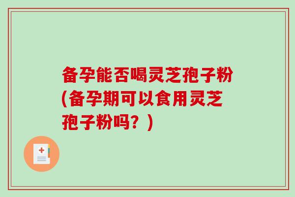 备孕能否喝灵芝孢子粉(备孕期可以食用灵芝孢子粉吗？)