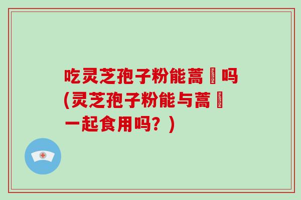 吃灵芝孢子粉能蒿芛吗(灵芝孢子粉能与蒿芛一起食用吗？)