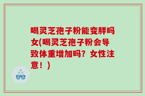 喝灵芝孢子粉能变胖吗女(喝灵芝孢子粉会导致体重增加吗？女性注意！)