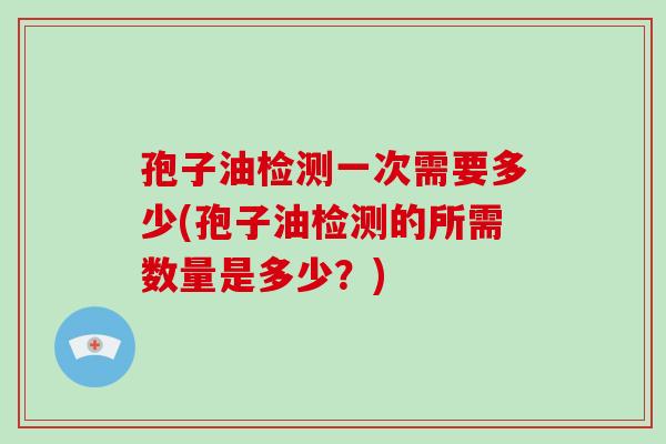 孢子油检测一次需要多少(孢子油检测的所需数量是多少？)