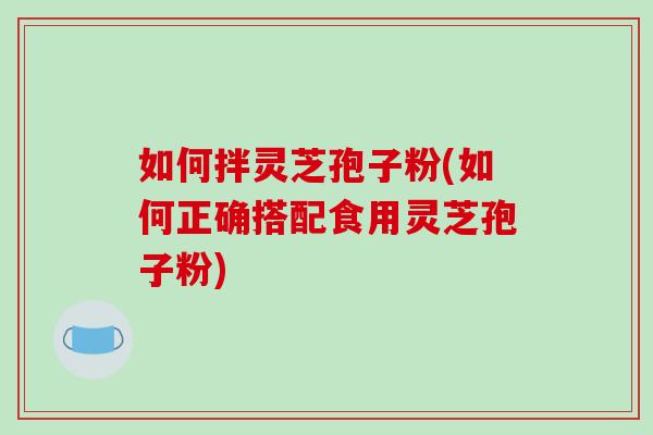 如何拌灵芝孢子粉(如何正确搭配食用灵芝孢子粉)