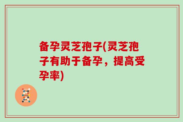 备孕灵芝孢子(灵芝孢子有助于备孕，提高受孕率)