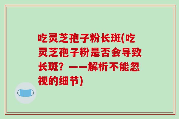 吃灵芝孢子粉长斑(吃灵芝孢子粉是否会导致长斑？——解析不能忽视的细节)