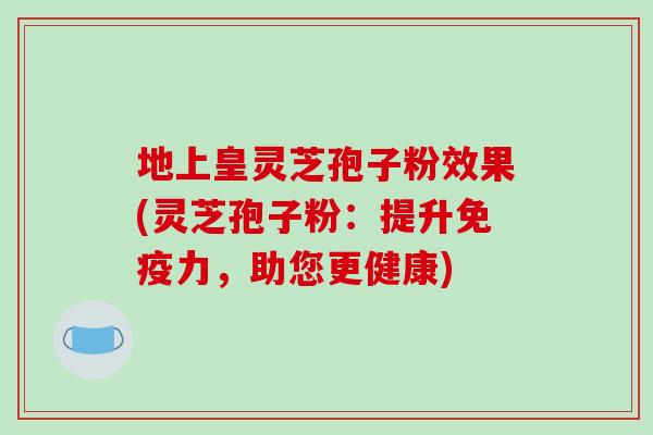 地上皇灵芝孢子粉效果(灵芝孢子粉：提升免疫力，助您更健康)