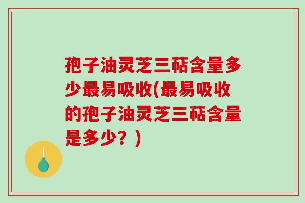 孢子油灵芝三萜含量多少最易吸收(最易吸收的孢子油灵芝三萜含量是多少？)