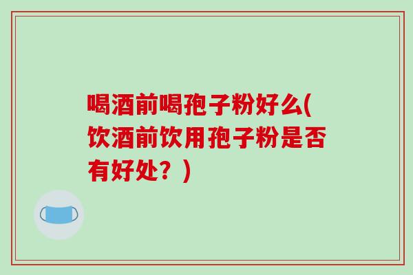 喝酒前喝孢子粉好么(饮酒前饮用孢子粉是否有好处？)