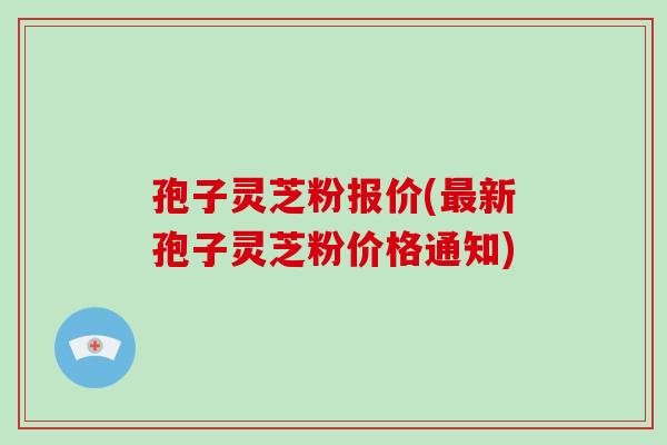 孢子灵芝粉报价(新孢子灵芝粉价格通知)