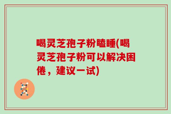 喝灵芝孢子粉瞌睡(喝灵芝孢子粉可以解决困倦，建议一试)
