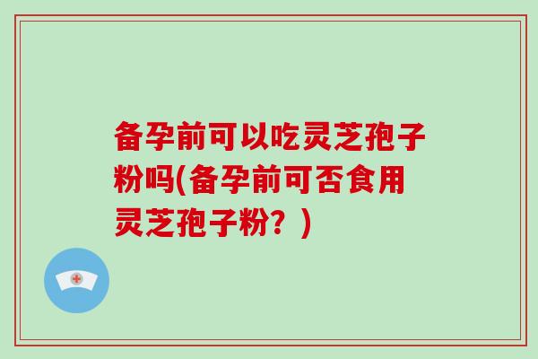 备孕前可以吃灵芝孢子粉吗(备孕前可否食用灵芝孢子粉？)