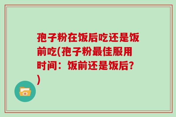 孢子粉在饭后吃还是饭前吃(孢子粉最佳服用时间：饭前还是饭后？)