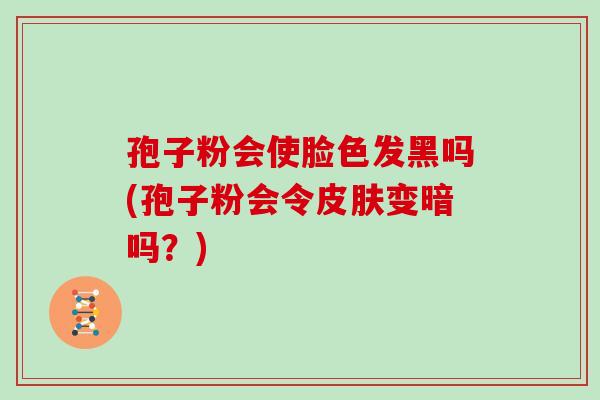 孢子粉会使脸色发黑吗(孢子粉会令皮肤变暗吗？)