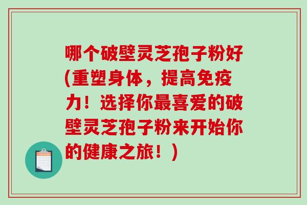 哪个破壁灵芝孢子粉好(重塑身体，提高免疫力！选择你最喜爱的破壁灵芝孢子粉来开始你的健康之旅！)