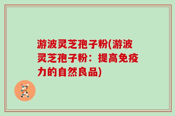游波灵芝孢子粉(游波灵芝孢子粉：提高免疫力的自然良品)