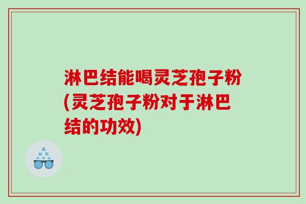 淋巴结能喝灵芝孢子粉(灵芝孢子粉对于淋巴结的功效)