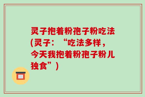 灵子抱着粉孢子粉吃法(灵子：“吃法多样，今天我抱着粉孢子粉儿独食”)