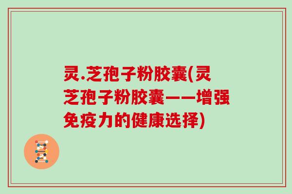 灵.芝孢子粉胶囊(灵芝孢子粉胶囊——增强免疫力的健康选择) 灵.芝孢子粉胶囊(灵芝孢子粉胶囊——增强免疫力的健康选择)