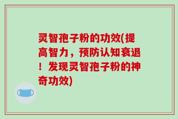 灵智孢子粉的功效(提高智力,认知衰退!发现灵智孢子粉的神奇功效) 灵智孢子粉的功效(提高智力,认知衰退!发现灵智孢子粉的神奇功效)