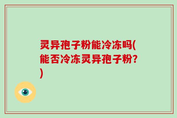 灵异孢子粉能冷冻吗(能否冷冻灵异孢子粉?) 灵异孢子粉能冷冻吗(能否冷冻灵异孢子粉?)