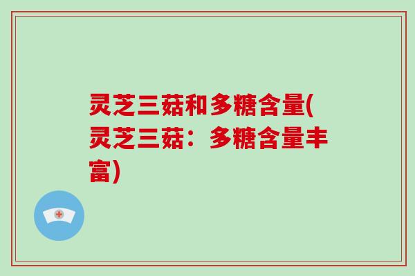 灵芝三菇和多糖含量(灵芝三菇：多糖含量丰富)