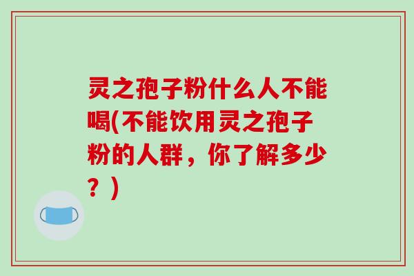 灵之孢子粉什么人不能喝(不能饮用灵之孢子粉的人群,你了解多少?) 灵之孢子粉什么人不能喝(不能饮用灵之孢子粉的人群,你了解多少?)