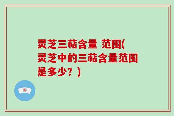 灵芝三萜含量 范围(灵芝中的三萜含量范围是多少？)